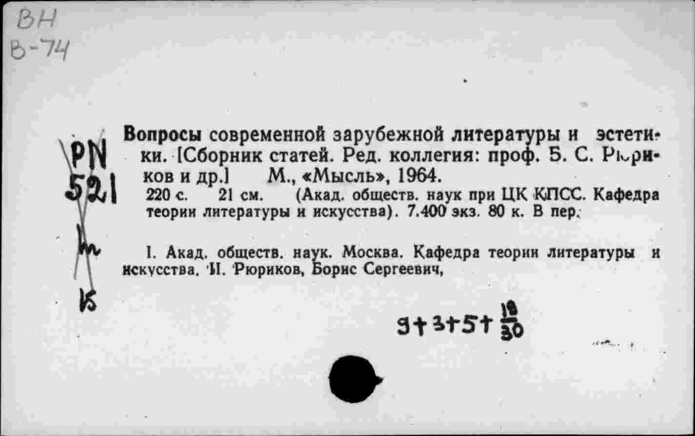 ﻿
РИ к
Вопросы современной зарубежной литературы и эстетики. [Сборник статей. Ред. коллегия: проф. 5. С. Рюриков и др.] М., «Мысль>, 1964.
220 с. 21 см. (Акад, обществ, наук при ЦК КПСС. Кафедра теории литературы и искусства). 7.400 экз. 80 к. В пер.
I. Акад, обществ, наук. Москва. Кафедра теории литературы и искусства. 'И. Рюриков, Борис Сергеевич,